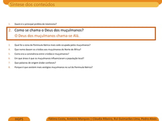 Síntese dos conteúdos
Fátima Costa, António Marques | Cláudia Ribeiro, Rui Guimarães Lima, Pedro Alves
HGP5
1. Quem é o principal profeta do Islamismo?
2. Como se chama o Deus dos muçulmanos?
O Deus dos muçulmanos chama-se Alá.
3. Qual foi a zona da Península Ibérica mais cedo ocupada pelos muçulmanos?
4. Que nome davam os cristãos aos muçulmanos do Norte de África?
5. Como era a convivência entre cristãos e muçulmanos?
6. Em que áreas é que os muçulmanos influenciaram a população local?
7. Que palavras de origem árabe conheces?
8. Porque é que existem mais vestígios muçulmanos no sul da Península Ibérica?
 