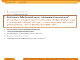 Síntese dos conteúdos
Fátima Costa, António Marques | Cláudia Ribeiro, Rui Guimarães Lima, Pedro Alves
HGP5
1. Quem é o principal profeta do Islamismo?
2. Como se chama o Deus dos muçulmanos?
3. Qual foi a zona da Península Ibérica mais cedo ocupada pelos muçulmanos?
Os muçulmanos começaram por, em 711, atravessar o estreito de Gibraltar e invadir
a Península Ibérica. Dois anos mais tarde, a Península estava quase toda ocupada
pelos muçulmanos, à exceção de uma pequena zona a Norte.
4. Que nome davam os cristãos aos muçulmanos do Norte de África?
5. Como era a convivência entre cristãos e muçulmanos?
6. Em que áreas é que os muçulmanos influenciaram a população local?
7. Que palavras de origem árabe conheces?
8. Porque é que existem mais vestígios muçulmanos no sul da Península Ibérica?
 
