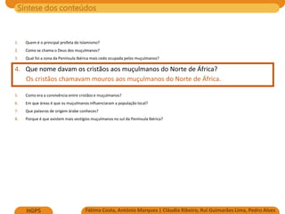 Síntese dos conteúdos
Fátima Costa, António Marques | Cláudia Ribeiro, Rui Guimarães Lima, Pedro Alves
HGP5
1. Quem é o principal profeta do Islamismo?
2. Como se chama o Deus dos muçulmanos?
3. Qual foi a zona da Península Ibérica mais cedo ocupada pelos muçulmanos?
4. Que nome davam os cristãos aos muçulmanos do Norte de África?
Os cristãos chamavam mouros aos muçulmanos do Norte de África.
5. Como era a convivência entre cristãos e muçulmanos?
6. Em que áreas é que os muçulmanos influenciaram a população local?
7. Que palavras de origem árabe conheces?
8. Porque é que existem mais vestígios muçulmanos no sul da Península Ibérica?
 