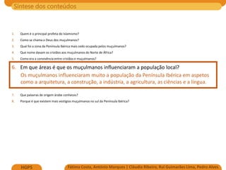 Síntese dos conteúdos
Fátima Costa, António Marques | Cláudia Ribeiro, Rui Guimarães Lima, Pedro Alves
HGP5
1. Quem é o principal profeta do Islamismo?
2. Como se chama o Deus dos muçulmanos?
3. Qual foi a zona da Península Ibérica mais cedo ocupada pelos muçulmanos?
4. Que nome davam os cristãos aos muçulmanos do Norte de África?
5. Como era a convivência entre cristãos e muçulmanos?
6. Em que áreas é que os muçulmanos influenciaram a população local?
Os muçulmanos influenciaram muito a população da Península Ibérica em aspetos
como a arquitetura, a construção, a indústria, a agricultura, as ciências e a língua.
7. Que palavras de origem árabe conheces?
8. Porque é que existem mais vestígios muçulmanos no sul da Península Ibérica?
 