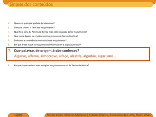 Síntese dos conteúdos
Fátima Costa, António Marques | Cláudia Ribeiro, Rui Guimarães Lima, Pedro Alves
HGP5
1. Quem é o principal profeta do Islamismo?
2. Como se chama o Deus dos muçulmanos?
3. Qual foi a zona da Península Ibérica mais cedo ocupada pelos muçulmanos?
4. Que nome davam os cristãos aos muçulmanos do Norte de África?
5. Como era a convivência entre cristãos e muçulmanos?
6. Em que áreas é que os muçulmanos influenciaram a população local?
7. Que palavras de origem árabe conheces?
Algarve, alfama, almocreve, alface, alcatifa, algodão, algarismo...
8. Porque é que existem mais vestígios muçulmanos no sul da Península Ibérica?
 