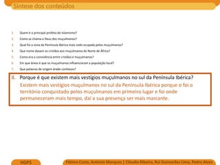Síntese dos conteúdos
Fátima Costa, António Marques | Cláudia Ribeiro, Rui Guimarães Lima, Pedro Alves
HGP5
1. Quem é o principal profeta do Islamismo?
2. Como se chama o Deus dos muçulmanos?
3. Qual foi a zona da Península Ibérica mais cedo ocupada pelos muçulmanos?
4. Que nome davam os cristãos aos muçulmanos do Norte de África?
5. Como era a convivência entre cristãos e muçulmanos?
6. Em que áreas é que os muçulmanos influenciaram a população local?
7. Que palavras de origem árabe conheces?
8. Porque é que existem mais vestígios muçulmanos no sul da Península Ibérica?
Existem mais vestígios muçulmanos no sul da Península Ibérica porque o foi o
território conquistado pelos muçulmanos em primeiro lugar e foi onde
permaneceram mais tempo, daí a sua presença ser mais marcante.
 