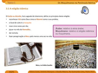 Os Muçulmanos na Península Ibérica
Fátima Costa, António Marques | Cláudia Ribeiro, Rui Guimarães Lima, Pedro Alves
HGP5
3.1 A religião islâmica
O Corão ou Alcorão, livro sagrado do Islamismo, define os princípios desta religião.
• reconhecer Alá como Deus único e Maomé como o seu profeta;
• o local de culto é a mesquita
• rezar cinco vezes por dia;
• jejuar no mês do Ramadão;
• dar esmola;
• fazer peregrinação a Meca pelo menos uma vez na vida.
Meca, na Arábia Saudita
Tópico 1
Árabe: relativo à etnia árabe;
Muçulmano: relativo à religião islâmica
ou muçulmana.
 
