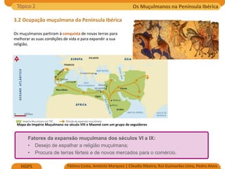 Os Muçulmanos na Península Ibérica
Fátima Costa, António Marques | Cláudia Ribeiro, Rui Guimarães Lima, Pedro Alves
HGP5
3.2 Ocupação muçulmana da Península Ibérica
Mapa do Império Muçulmano no século VIII e Maomé com um grupo de seguidores
Os muçulmanos partiram à conquista de novas terras para
melhorar as suas condições de vida e para expandir a sua
religião.
Tópico 2
Fatores da expansão muçulmana dos séculos VI a IX:
• Desejo de espalhar a religião muçulmana;
• Procura de terras férteis e de novos mercados para o comércio.
 
