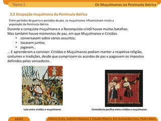 Os Muçulmanos na Península Ibérica
Fátima Costa, António Marques | Cláudia Ribeiro, Rui Guimarães Lima, Pedro Alves
HGP5
3.2 Ocupação muçulmana da Península Ibérica
Luta entre cristãos e muçulmanos Convivência pacífica entre cristãos e muçulmanos
Entre períodos de guerra e períodos de paz, os muçulmanos influenciaram muito a
população da Península Ibérica.
Tópico 2
Durante a conquista muçulmana e a Reconquista cristã houve muitas batalhas.
Mas também houve momentos de paz, em que Muçulmanos e Cristãos
• conversavam sobre vários assuntos;
• tocavam juntos;
• jogavam…
… E aprenderam a conviver: Cristãos e Muçulmanos podiam manter a respetiva religião,
costumes e tradições, desde que cumprissem os acordos de paz e pagassem os impostos
definidos pelos vencedores.
 