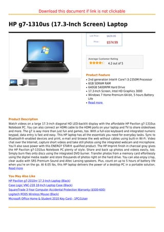 Download this document if link is not clickable


HP g7-1310us (17.3-Inch Screen) Laptop
                                                               List Price :   $629.99

                                                                   Price :
                                                                              $574.99



                                                              Average Customer Rating

                                                                               4.2 out of 5



                                                          Product Feature
                                                          q   2nd generation Intel® Core? i3-2350M Processor
                                                          q   6GB SDRAM RAM
                                                          q   640GB 5400RPM Hard Drive
                                                          q   17.3-Inch Screen, Intel HD Graphics 3000
                                                          q   Windows 7 Home Premium 64-bit, 5 hours Battery
                                                              Life
                                                          q   Read more




Product Description
Watch videos on a large 17.3-inch diagonal HD LED-backlit display with the affordable HP Pavilion g7-1310us
Notebook PC. You can also connect an HDMI cable to the HDMI ports on your laptop and TV to share slideshows
and more. The g7 is way more than just fun and games, too. With a full-size keyboard and integrated numeric
keypad, data entry is fast and easy. This HP laptop has all the essentials you need for everyday tasks. Sync to
Bluetooth®-enabled devices and print, e-mail and browse the web without cables using built-in Wi-Fi. Video
chat over the Internet, capture short videos and take still photos using the integrated webcam and microphone.
You’ll also save power with this ENERGY STAR® qualified product. The HP Imprint finish in charcoal gray gives
the HP Pavilion g7-1310us Notebook PC plenty of style. Share and back up photos and videos easily, too.
Simply burn files onto discs using the integrated DVD burner. Transfer photos from a memory card effortlessly
using the digital media reader and store thousands of photos right on the hard drive. You can also enjoy crisp,
clear audio with SRS Premium Sound and Altec Lansing speakers. Plus, count on up to 5 hours of battery life
when you’re on the go. At 6.05 lbs, this HP laptop delivers the power of a desktop PC in a portable solution.
Read more

You May Also Like
HP Pavilion g7-2010nr 17.3-Inch Laptop (Black)
Case Logic VNC-218 18-Inch Laptop Case (Black)
SquareTrade 3-Year Computer Accidental Protection Warranty ($500-600)
Logitech M305 Wireless Mouse (Black)
Microsoft Office Home & Student 2010 Key Card - 1PC/1User
 