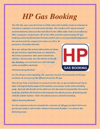 HP Gas Booking
The LPG Gas was come first time in 1920, when the Carbidemade an attempt to
introduceit and give a brand name Pyrofax. This modern LPG was promoted
and marketed by Stanvacn Burmah Shell in the 1950s.After that iswas taken by
HPCL and gave a brand name HP in the 1979, and then promoted by HP gas
booking online.Hp (Hindustan Petroleum) Gaswas a very good hold company in
the market and the rangesof its share are 20 to 25
percent in theIndian Market.
Here you will get the whole information of about
Hp gas and any regarding issue or complaints.
Also those consumers who want to book her
cylinder, here we give you thedetails of the HP
Gas Booking, you can book you refill through
onlineand offlinemethods.
OnlineBooking Method:
For the HP gas onlinebooking, the customer must be the consumer of this gas
and have an account on the official siteof theHP gas.
Then if you have a consumer or account on the site, so go to websiteand log in,
after visiting thehome page of the website, you can go to the onlinebooking
page, then see the detailsof the what are the documentsrequired for the online
booking, and then fill the formand completethe whole process of booking and
click thesubmit button. That’sthe whole process of onlinebooking.
OfflineBooking Method:
For the customerswho are already the consumer of HP gas can book their new
gas by just make a call to their relevant Consumer Number. It is donein the
following ways:
 