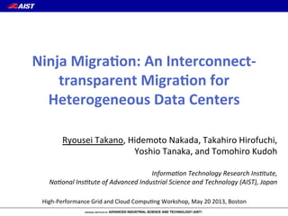 High%Performance/Grid/and/Cloud/Compu6ng/Workshop,/May/20/2013,/Boston
Ryousei/Takano,/Hidemoto/Nakada,/Takahiro/Hirofuchi,//
Yoshio/Tanaka,/and/Tomohiro/Kudoh/
/
Informa(on)Technology)Research)Ins(tute,))
Na(onal)Ins(tute)of)Advanced)Industrial)Science)and)Technology)(AIST),)Japan
Ninja&Migra*on:&An&Interconnect2
transparent&Migra*on&for&
Heterogeneous&Data&Centers
 