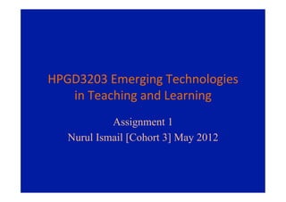 HPGD3203	
  Emerging	
  Technologies	
  
   in	
  Teaching	
  and	
  Learning	
  
             Assignment 1
    Nurul Ismail [Cohort 3] May 2012
 