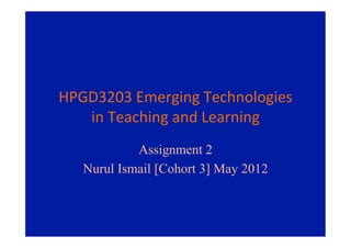 HPGD3203	
  Emerging	
  Technologies	
  
   in	
  Teaching	
  and	
  Learning	
  
             Assignment 2
    Nurul Ismail [Cohort 3] May 2012
 