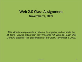 Web 2.0 Class Assignment
                     November 9, 2009



 This slideshow represents an attempt to organize and annotate the
21 items I viewed online from Tony Vincent’s “21 Ways to Reach 21st
Century Students,” his presentation at the GETC November 6, 2009.




                              Web 2.0                             12
 
