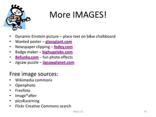 More IMAGES!

•   Dynamic Einstein picture – place text on b&w chalkboard
•   Wanted poster – glassgiant.com
•   Newspaper clipping – fodey.com
•   Badge maker – bighugelabs.com
•   Befunky.com – fun photo effects
•   Jigsaw puzzle – jigsawplanet.com

Free image sources:
•   Wikimedia commons
•   Openphoto
•   Freefoto
•   Image*after
•   pics4Learning
•   Flickr Creative Commons search
                                     Web 2.0                  14
 