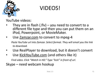 VIDEOS!
YouTube videos:
• They are in flash (.flv) – you need to convert to a
    different file type and then you can put them on an
    iPod, Powerpoint, or MovieMaker.
• Use Zamzar.com to convert to mpeg-4
    Paste YouTube url into Zamzar. Select format. They will email you the link
     to download.
•    Use RealPlayer to download, but it doesn’t convert
•    Use KickYouTube.com (and others like it)
    Find video. Click “Watch in HD.” Type “kick” in front of url.
Skype – need webcam hookup
                                     Web 2.0                                 15
 
