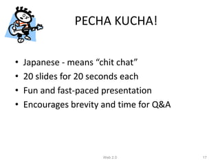 PECHA KUCHA!


•   Japanese - means “chit chat”
•   20 slides for 20 seconds each
•   Fun and fast-paced presentation
•   Encourages brevity and time for Q&A




                      Web 2.0             17
 