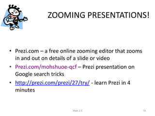 ZOOMING PRESENTATIONS!


• Prezi.com – a free online zooming editor that zooms
  in and out on details of a slide or video
• Prezi.com/mohshuoe-qcf – Prezi presentation on
  Google search tricks
• http://prezi.com/prezi/27/try/ - learn Prezi in 4
  minutes


                         Web 2.0                        18
 