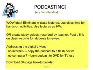 PODCASTING!
                     (my favorite idea)


WOW idea! Eliminate in-class lectures, use class time for
hands-on activities. Use lectures as HW.

OR create study guides, recorded by teacher. Post a link
on class website for students to review.

Addressing the digital divide:
 no internet? – copy the podcast to a flash device
 no computer? – burn podcast to DVD for TV use

Download 34-page how-to booklet
                           Web 2.0                          21
 