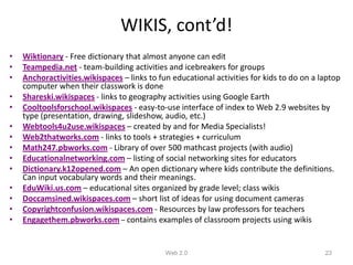 WIKIS, cont’d!
•   Wiktionary - Free dictionary that almost anyone can edit
•   Teampedia.net - team-building activities and icebreakers for groups
•   Anchoractivities.wikispaces – links to fun educational activities for kids to do on a laptop
    computer when their classwork is done
•   Shareski.wikispaces - links to geography activities using Google Earth
•   Cooltoolsforschool.wikispaces - easy-to-use interface of index to Web 2.9 websites by
    type (presentation, drawing, slideshow, audio, etc.)
•   Webtools4u2use.wikispaces – created by and for Media Specialists!
•   Web2thatworks.com - links to tools + strategies + curriculum
•   Math247.pbworks.com - Library of over 500 mathcast projects (with audio)
•   Educationalnetworking.com – listing of social networking sites for educators
•   Dictionary.k12opened.com – An open dictionary where kids contribute the definitions.
    Can input vocabulary words and their meanings.
•   EduWiki.us.com – educational sites organized by grade level; class wikis
•   Doccamsined.wikispaces.com – short list of ideas for using document cameras
•   Copyrightconfusion.wikispaces.com - Resources by law professors for teachers
•   Engagethem.pbworks.com – contains examples of classroom projects using wikis


                                             Web 2.0                                       23
 