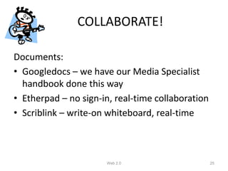 COLLABORATE!

Documents:
• Googledocs – we have our Media Specialist
  handbook done this way
• Etherpad – no sign-in, real-time collaboration
• Scriblink – write-on whiteboard, real-time



                      Web 2.0                      25
 