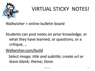 VIRTUAL STICKY NOTES!

Wallwisher = online bulletin board

Students can post notes on prior knowledge, or
  what they have learned, or questions, or a
  critique, …
Wallwisher.com/build
  Select image; title and subtitle; create url or
  leave blank; theme; Done.
                       Web 2.0                      27
 