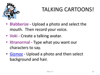 TALKING CARTOONS!

• Blabberize - Upload a photo and select the
  mouth. Then record your voice.
• Voki - Create a talking avatar.
• Xtranormal - Type what you want our
  characters to say.
• Gizmoz - Upload a photo and then select
  background and hair.

                      Web 2.0                  30
 