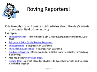 Roving Reporters!

Kids take photos and create quick articles about the day’s events
   or a special field trip or activity
Examples:
• The Daily Planet - Tony Vincent's 5th Grade Roving Reporters from 2003-
  2004.
• Fairbury, NE 6th Grade Roving Reporters
• The Daily Blog - 5th graders in California
• The Learning Zone Blog - 4th graders in California
• Graduate Class Log - Roving reporter articles from Handhelds in Teaching
  & Learning.
• Also read their individual blogs.
• Google Docs - A great place for students to type their article and to share
  it with the teacher.
                                     Web 2.0                                    32
 
