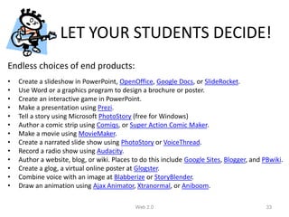 LET YOUR STUDENTS DECIDE!
Endless choices of end products:
•   Create a slideshow in PowerPoint, OpenOffice, Google Docs, or SlideRocket.
•   Use Word or a graphics program to design a brochure or poster.
•   Create an interactive game in PowerPoint.
•   Make a presentation using Prezi.
•   Tell a story using Microsoft PhotoStory (free for Windows)
•   Author a comic strip using Comiqs, or Super Action Comic Maker.
•   Make a movie using MovieMaker.
•   Create a narrated slide show using PhotoStory or VoiceThread.
•   Record a radio show using Audacity.
•   Author a website, blog, or wiki. Places to do this include Google Sites, Blogger, and PBwiki.
•   Create a glog, a virtual online poster at Glogster.
•   Combine voice with an image at Blabberize or StoryBlender.
•   Draw an animation using Ajax Animator, Xtranormal, or Aniboom.

                                             Web 2.0                                       33
 
