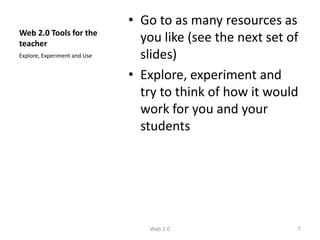 • Go to as many resources as
Web 2.0 Tools for the
teacher
                                you like (see the next set of
Explore, Experiment and Use     slides)
                              • Explore, experiment and
                                try to think of how it would
                                work for you and your
                                students




                                 Web 2.0                    7
 