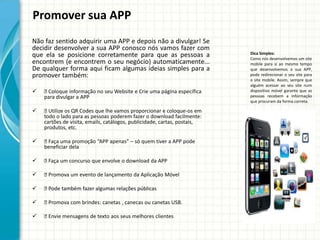 Promover sua APP
Não faz sentido adquirir uma APP e depois não a divulgar! Se
decidir desenvolver a sua APP conosco nós vamos fazer com
que ela se posicione corretamente para que as pessoas a                   Dica Simples:
                                                                          Como nós desenvolvemos um site
encontrem (e encontrem o seu negócio) automaticamente...                  mobile para si ao mesmo tempo
De qualquer forma aqui ficam algumas ideias simples para a                que desenvolvemos a sua APP,
promover também:                                                          pode redirecionar o seu site para
                                                                          o site mobile. Assim, sempre que
                                                                          alguém acessar ao seu site num
   Coloque informação no seu Website e Crie uma página específica       dispositivo móvel garante que as
    para divulgar a APP                                                   pessoas recebem a informação
                                                                          que procuram da forma correta.

    Utilize os QR Codes que lhe vamos proporcionar e coloque-os em
    todo o lado para as pessoas poderem fazer o download facilmente:
    cartões de visita, emails, catálogos, publicidade, cartas, postais,
    produtos, etc.

   Faça uma promoção “APP apenas” – só quem tiver a APP pode
    beneficiar dela

   Faça um concurso que envolve o download da APP

   Promova um evento de lançamento da Aplicação Móvel

   Pode também fazer algumas relações públicas

   Promova com brindes: canetas , canecas ou canetas USB.

   Envie mensagens de texto aos seus melhores clientes
 