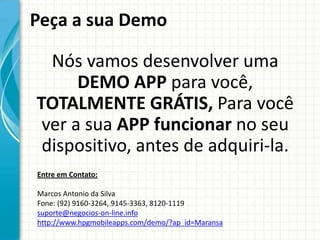 Peça a sua Demo

  Nós vamos desenvolver uma
      DEMO APP para você,
TOTALMENTE GRÁTIS, Para você
 ver a sua APP funcionar no seu
 dispositivo, antes de adquiri-la.
Entre em Contato:

Marcos Antonio da Silva
Fone: (92) 9160-3264, 9145-3363, 8120-1119
suporte@negocios-on-line.info
http://www.hpgmobileapps.com/demo/?ap_id=Maransa
 