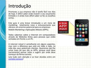 Introdução
Promover a sua empresa não é tarefa fácil nos dias
de hoje. É difícil saber onde investir o seu orçamento
limitado e é ainda mais difícil saber se fez as escolhas
certas.

Este guia é uma breve introdução a um meio de
marketing totalmente novo e entusiasmante que
oferece um enorme potencial para as empresas:
Mobile Marketing e Aplicações Móveis (APPs).

Todos sabemos sobre a Internet em computadores
através de Websites feitos para pessoas que estão
sentadas em frente a um PC.

A internet móvel é semelhante em alguns aspectos,
mas com a diferença que está em todo o lado, na
mão dos seus potenciais clientes. Queremos dar-lhe
umas luzes do que são as APPs, porque você deve
(seriamente) pensar nelas e sugerir por onde deve
começar da forma correta.
Leia tudo com atenção e se tiver dúvidas entre em
contato conosco!
 