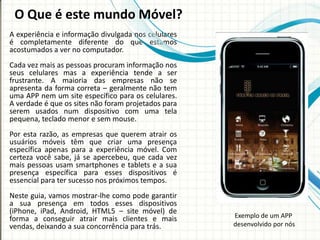 O Que é este mundo Móvel?
A experiência e informação divulgada nos celulares
é completamente diferente do que estamos
acostumados a ver no computador.
Cada vez mais as pessoas procuram informação nos
seus celulares mas a experiência tende a ser
frustrante. A maioria das empresas não se
apresenta da forma correta – geralmente não tem
uma APP nem um site específico para os celulares.
A verdade é que os sites não foram projetados para
serem usados num dispositivo com uma tela
pequena, teclado menor e sem mouse.
Por esta razão, as empresas que querem atrair os
usuários móveis têm que criar uma presença
específica apenas para a experiência móvel. Com
certeza você sabe, já se apercebeu, que cada vez
mais pessoas usam smartphones e tablets e a sua
presença específica para esses dispositivos é
essencial para ter sucesso nos próximos tempos.
Neste guia, vamos mostrar-lhe como pode garantir
a sua presença em todos esses dispositivos
(iPhone, iPad, Android, HTML5 – site móvel) de
forma a conseguir atrair mais clientes e mais        Exemplo de um APP
vendas, deixando a sua concorrência para trás.       desenvolvido por nós
 