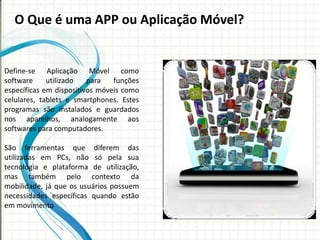 O Que é uma APP ou Aplicação Móvel?


Define-se Aplicação Móvel como
software     utilizado   para   funções
específicas em dispositivos móveis como
celulares, tablets e smartphones. Estes
programas são instalados e guardados
nos aparelhos, analogamente aos
softwares para computadores.

São ferramentas que diferem das
utilizadas em PCs, não só pela sua
tecnologia e plataforma de utilização,
mas também pelo contexto da
mobilidade, já que os usuários possuem
necessidades específicas quando estão
em movimento
 
