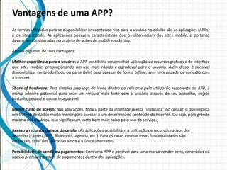 Vantagens de uma APP?
As formas utilizadas para se disponibilizar um conteúdo rico para o usuário no celular são as aplicações (APPs)
e os sites mobile. As aplicações possuem características que os diferenciam dos sites mobile, e portanto
devem ser consideradas no projeto de ações de mobile marketing.

Abaixo algumas de suas vantagens:

Melhor experiência para o usuário: a APP possibilita uma melhor utilização de recursos gráficos e de interface
que sites mobile, proporcionando um uso mais rápido e agradável para o usuário. Além disso, é possível
disponibilizar conteúdo (todo ou parte dele) para acessar de forma offline, sem necessidade de conexão com
a Internet.

Share of hardware: Pela simples presença do ícone dentro do celular e pela utilização recorrente da APP, a
marca adquire potencial para criar um vínculo mais forte com o usuário através de seu aparelho, objeto
bastante pessoal e quase inseparável.

Menor custo de acesso: Nas aplicações, toda a parte da interface já está “instalada” no celular, o que implica
um tráfego de dados muito menor para acessar a um determinado conteúdo da Internet. Ou seja, para grande
maioria dos usuários, isso significa um custo bem mais baixo pelo uso do serviço.

Acesso a recursos nativos do celular: As aplicações possibilitam a utilização de recursos nativos do
aparelho (câmera, GPS, Bluetooth, agenda, etc.). Para os casos em que essas funcionalidades são
essenciais, fazer um aplicativo ainda é a única alternativa.

Possibilidade de venda ou pagamentos: Com uma APP é possível para uma marca vender bens, conteúdos ou
acesso premium através de pagamentos dentro dos aplicações.
 