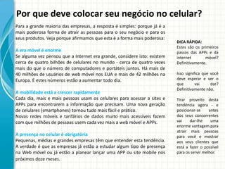 Por que deve colocar seu negócio no celular?
Para a grande maioria das empresas, a resposta é simples: porque já é a
mais poderosa forma de atrair as pessoas para o seu negócio e para os
seus produtos. Veja porque afirmamos que esta é a forma mais poderosa:
                                                                          DICA RÁPIDA:
                                                                          Estes são os primeiros
A era móvel é enorme                                                      passos das APPs e da
Se alguma vez pensou que a Internet era grande, considere isto: existem   internet       móvel?
cerca de quatro bilhões de celulares no mundo - cerca de quatro vezes     Definitivamente.
mais do que o número de computadores e portáteis juntos. Há mais de
40 milhões de usuários de web móvel nos EUA e mais de 42 milhões na       Isso significa que você
Europa. E estes números estão a aumentar todo dia.                        deve esperar e ver o
                                                                          que        vai     dar?
                                                                          Definitivamente não.
A mobilidade está a crescer rapidamente
Cada dia, mais e mais pessoas usam os celulares para acessar a sites e    Tirar proveito desta
APPs para encontrarem a informação que precisam. Uma nova geração         tendência agora - e
de celulares (smartphones) tornou tudo mais fácil e prático.              posicionar-se     antes
Novas redes móveis e tarifários de dados muito mais acessíveis fazem      dos seus concorrentes
com que milhões de pessoas usem cada vez mais a web móvel e APPs.         vai    dar-lhe     uma
                                                                          enorme vantagem para
                                                                          atrair mais pessoas
A presença no celular é obrigatória                                       para você e mostrar
Pequenas, médias e grandes empresas têm que entender esta tendência.      aos seus clientes que
A verdade é que as empresas já estão a estudar algum tipo de presença     está a fazer o possível
na Web móvel ou já estão a planear lançar uma APP ou site mobile nos      para os servir melhor.
próximos doze meses.
 
