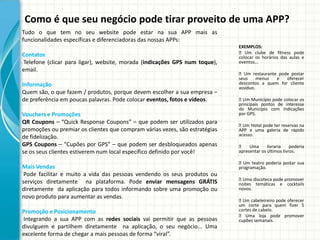 Como é que seu negócio pode tirar proveito de uma APP?
Tudo o que tem no seu website pode estar na sua APP mais as
funcionalidades específicas e diferenciadoras das nossas APPs:
                                                                             EXEMPLOS:
Contatos                                                                      Um clube de fitness pode
                                                                             colocar os horários das aulas e
Telefone (clicar para ligar), website, morada (indicações GPS num toque),    eventos...
email.
                                                                             Um restaurante pode postar
                                                                             seus     menus e    oferecer
Informação                                                                   descontos a quem for cliente
                                                                             assíduo.
Quem são, o que fazem / produtos, porque devem escolher a sua empresa –
de preferência em poucas palavras. Pode colocar eventos, fotos e vídeos.      Um Município pode colocar os
                                                                             principais pontos de interesse
                                                                             do Município com indicações
Vouchers e Promoções                                                         por GPS.
QR Coupons – “Quick Response Coupons” – que podem ser utilizados para         Hotel pode ter reservas na
                                                                               Um
promoções ou premiar os clientes que compram várias vezes, são estratégias   APP e uma galeria de rápido
de fidelização.                                                              acesso.

GPS Coupons – “Cupões por GPS” – que podem ser desbloqueados apenas           Uma         livraria    poderia
se os seus clientes estiverem num local específico definido por você!        apresentar os últimos livros.

                                                                             Um teatro poderia postar sua
Mais Vendas                                                                  programação.
 Pode facilitar e muito a vida das pessoas vendendo os seus produtos ou
                                                                             Uma discoteca pode promover
serviços diretamente na plataforma. Pode enviar mensagens GRÁTIS             noites temáticas e cocktails
diretamente da aplicação para todos informando sobre uma promoção ou         novos.
novo produto para aumentar as vendas.
                                                                              cabeleireiro pode oferecer
                                                                               Um
                                                                             um corte para quem fizer 5
Promoção e Posicionamento                                                    cortes de cabelo.
                                                                              Uma loja pode promover
Integrando a sua APP com as redes sociais vai permitir que as pessoas        cupões semanais.
divulguem e partilhem diretamente na aplicação, o seu negócio... Uma
excelente forma de chegar a mais pessoas de forma “viral”.
 