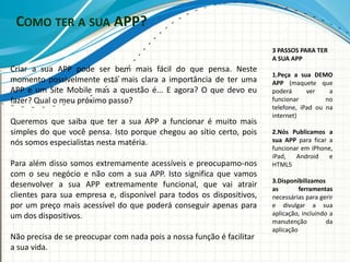 COMO TER A SUA APP?
                                                                       3 PASSOS PARA TER
                                                                       A SUA APP
Criar a sua APP pode ser bem mais fácil do que pensa. Neste
                                                                       1.Peça a sua DEMO
momento possivelmente está mais clara a importância de ter uma         APP (maquete que
APP e um Site Mobile mas a questão é... E agora? O que devo eu         poderá      ver    a
fazer? Qual o meu próximo passo?                                       funcionar         no
                                                                       telefone, iPad ou na
                                                                       internet)
Queremos que saiba que ter a sua APP a funcionar é muito mais
simples do que você pensa. Isto porque chegou ao sítio certo, pois     2.Nós Publicamos a
nós somos especialistas nesta matéria.                                 sua APP para ficar a
                                                                       funcionar em iPhone,
                                                                       iPad,   Android    e
Para além disso somos extremamente acessíveis e preocupamo-nos         HTML5
com o seu negócio e não com a sua APP. Isto significa que vamos
                                                                       3.Disponibilizamos
desenvolver a sua APP extremamente funcional, que vai atrair           as        ferramentas
clientes para sua empresa e, disponível para todos os dispositivos,    necessárias para gerir
por um preço mais acessível do que poderá conseguir apenas para        e divulgar a sua
um dos dispositivos.                                                   aplicação, incluindo a
                                                                       manutenção          da
                                                                       aplicação
Não precisa de se preocupar com nada pois a nossa função é facilitar
a sua vida.
 