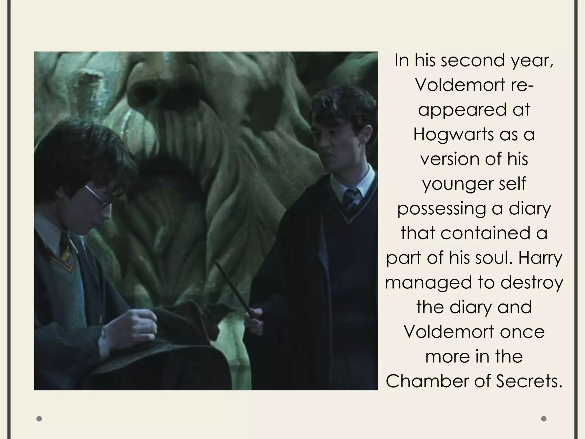 In his second year,
Voldemort re-
appeared at
Hogwarts as a
version of his
younger self
possessing a diary
that contained a
part of his soul. Harry
managed to destroy
the diary and
Voldemort once
more in the
Chamber of Secrets.
 