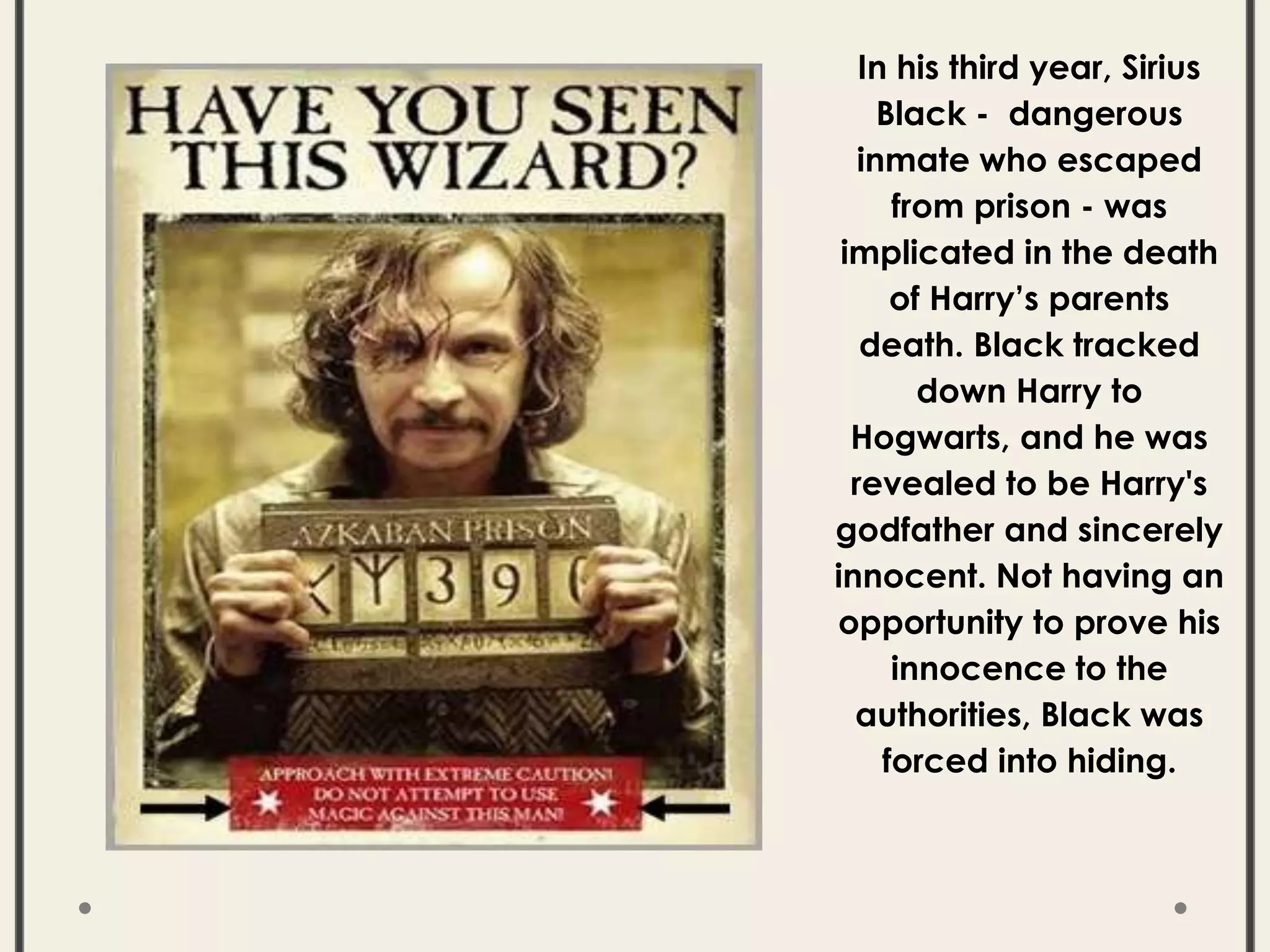 In his third year, Sirius
Black - dangerous
inmate who escaped
from prison - was
implicated in the death
of Harry’s parents
death. Black tracked
down Harry to
Hogwarts, and he was
revealed to be Harry's
godfather and sincerely
innocent. Not having an
opportunity to prove his
innocence to the
authorities, Black was
forced into hiding.
 