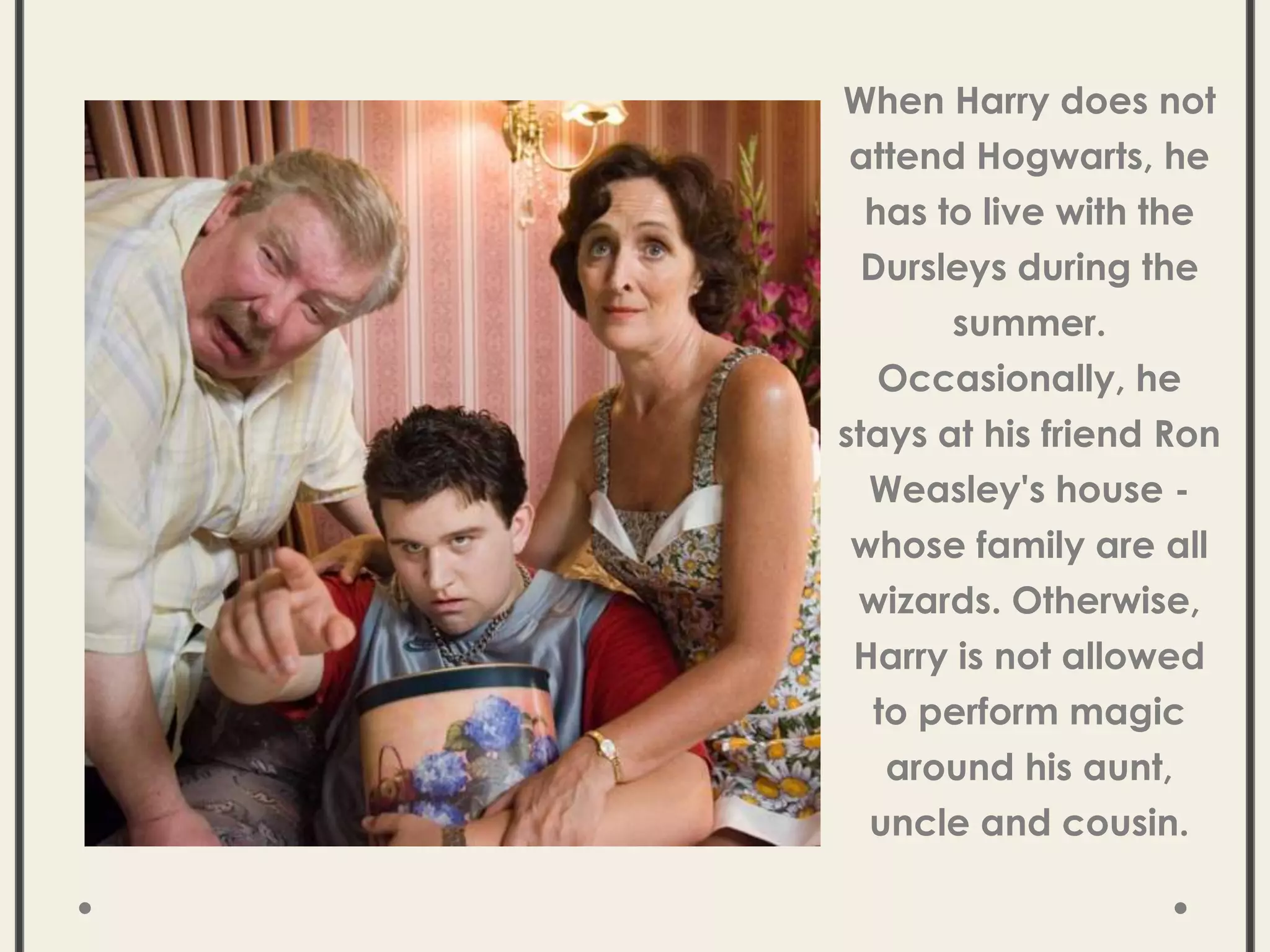 When Harry does not
attend Hogwarts, he
has to live with the
Dursleys during the
summer.
Occasionally, he
stays at his friend Ron
Weasley's house -
whose family are all
wizards. Otherwise,
Harry is not allowed
to perform magic
around his aunt,
uncle and cousin.
 