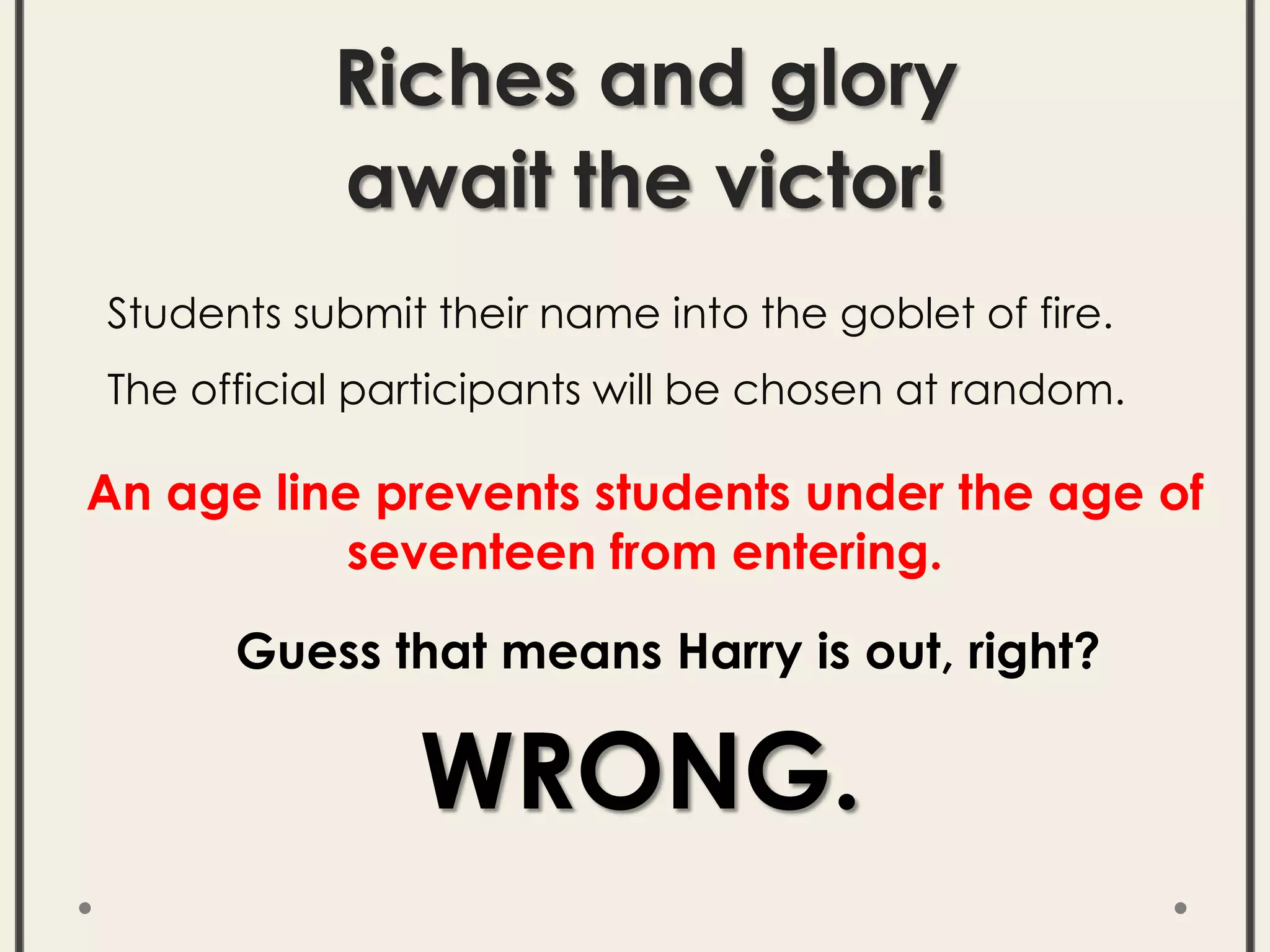 Riches and glory
await the victor!
Students submit their name into the goblet of fire.
The official participants will be chosen at random.
Guess that means Harry is out, right?
WRONG.
An age line prevents students under the age of
seventeen from entering.
 