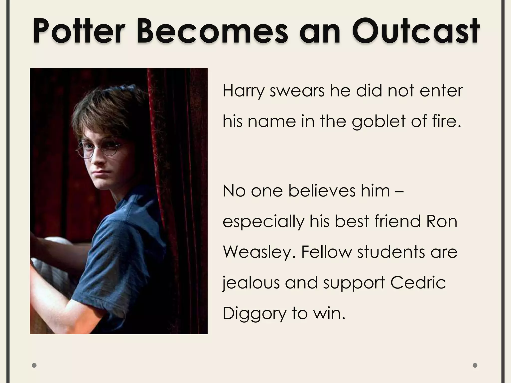 Potter Becomes an Outcast
Harry swears he did not enter
his name in the goblet of fire.
No one believes him –
especially his best friend Ron
Weasley. Fellow students are
jealous and support Cedric
Diggory to win.
 