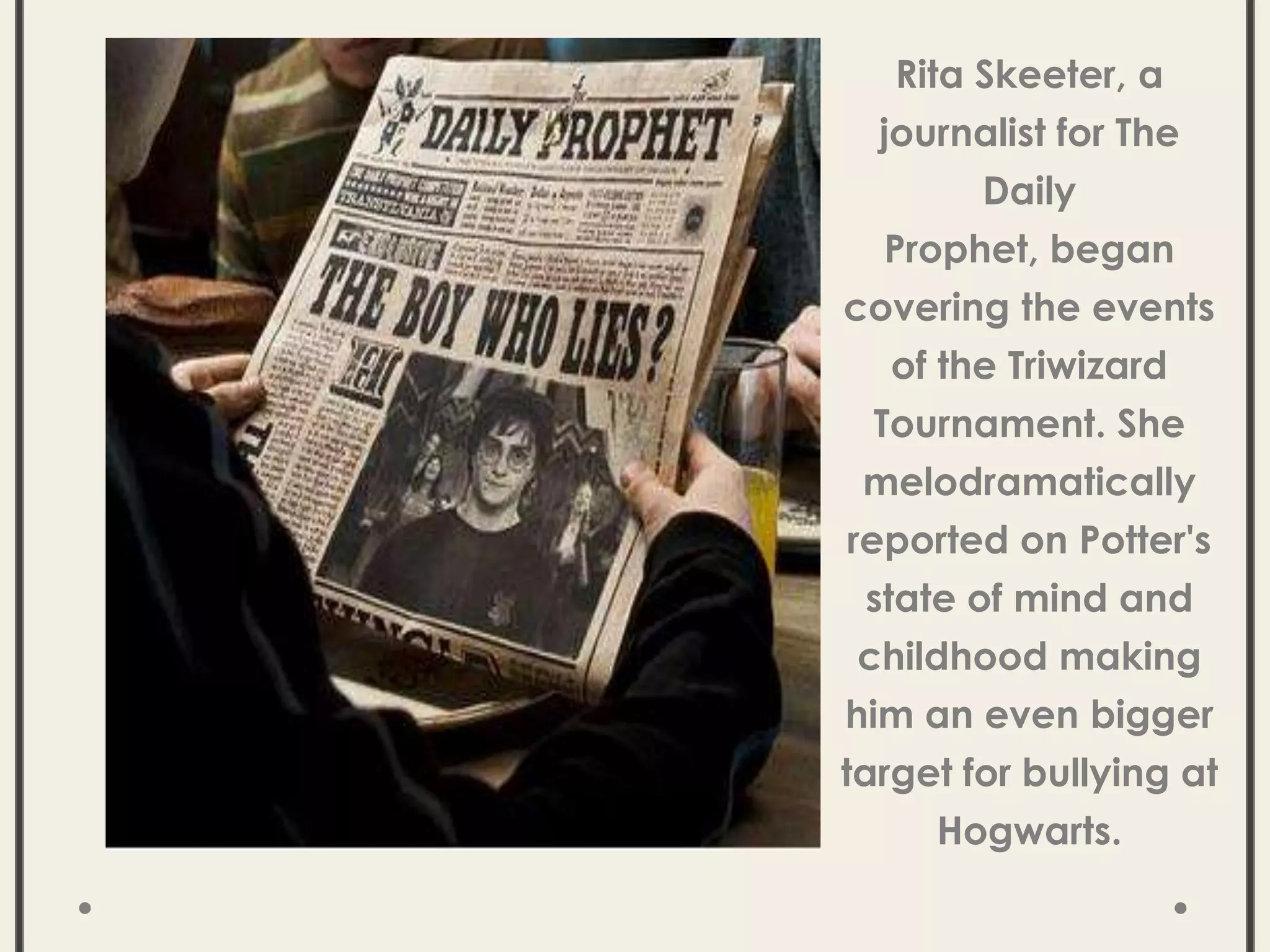 Rita Skeeter, a
journalist for The
Daily
Prophet, began
covering the events
of the Triwizard
Tournament. She
melodramatically
reported on Potter's
state of mind and
childhood making
him an even bigger
target for bullying at
Hogwarts.
 