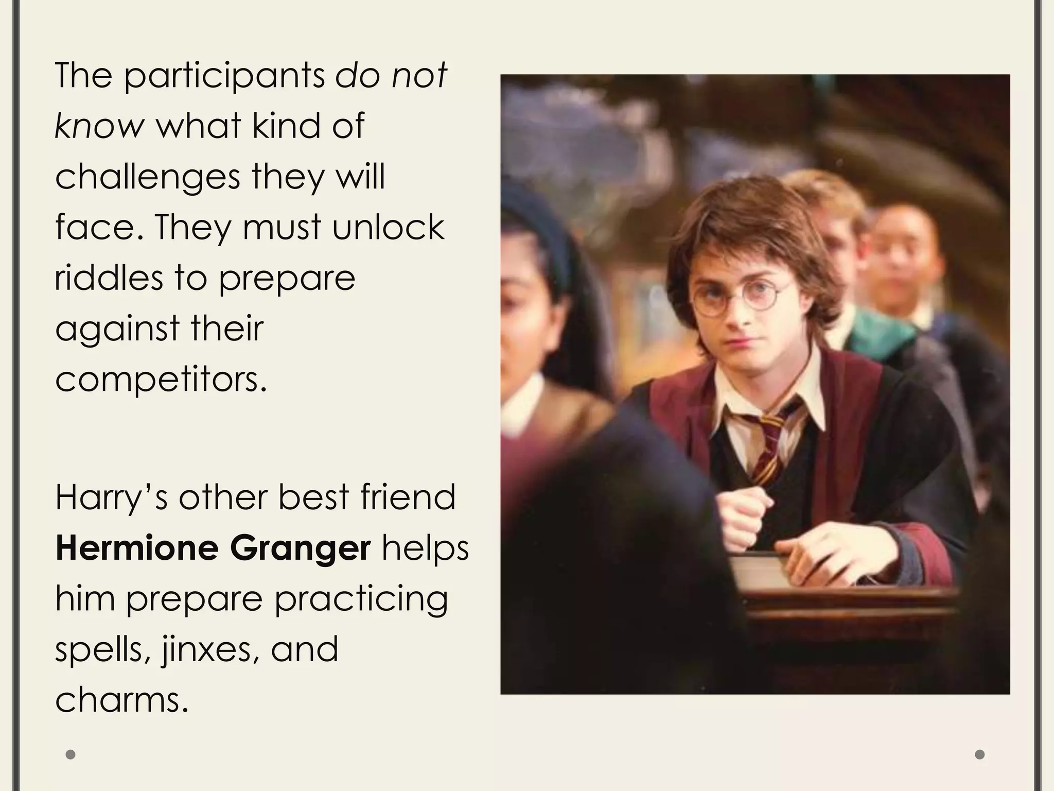The participants do not
know what kind of
challenges they will
face. They must unlock
riddles to prepare
against their
competitors.
Harry’s other best friend
Hermione Granger helps
him prepare practicing
spells, jinxes, and
charms.
 