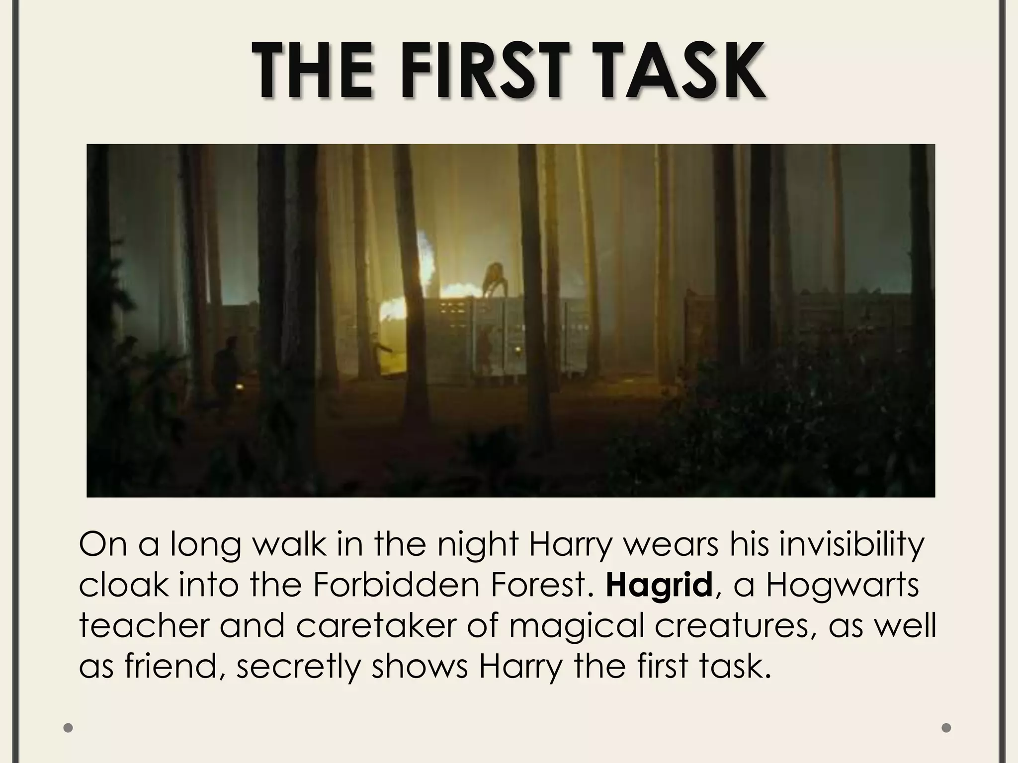 THE FIRST TASK
On a long walk in the night Harry wears his invisibility
cloak into the Forbidden Forest. Hagrid, a Hogwarts
teacher and caretaker of magical creatures, as well
as friend, secretly shows Harry the first task.
 