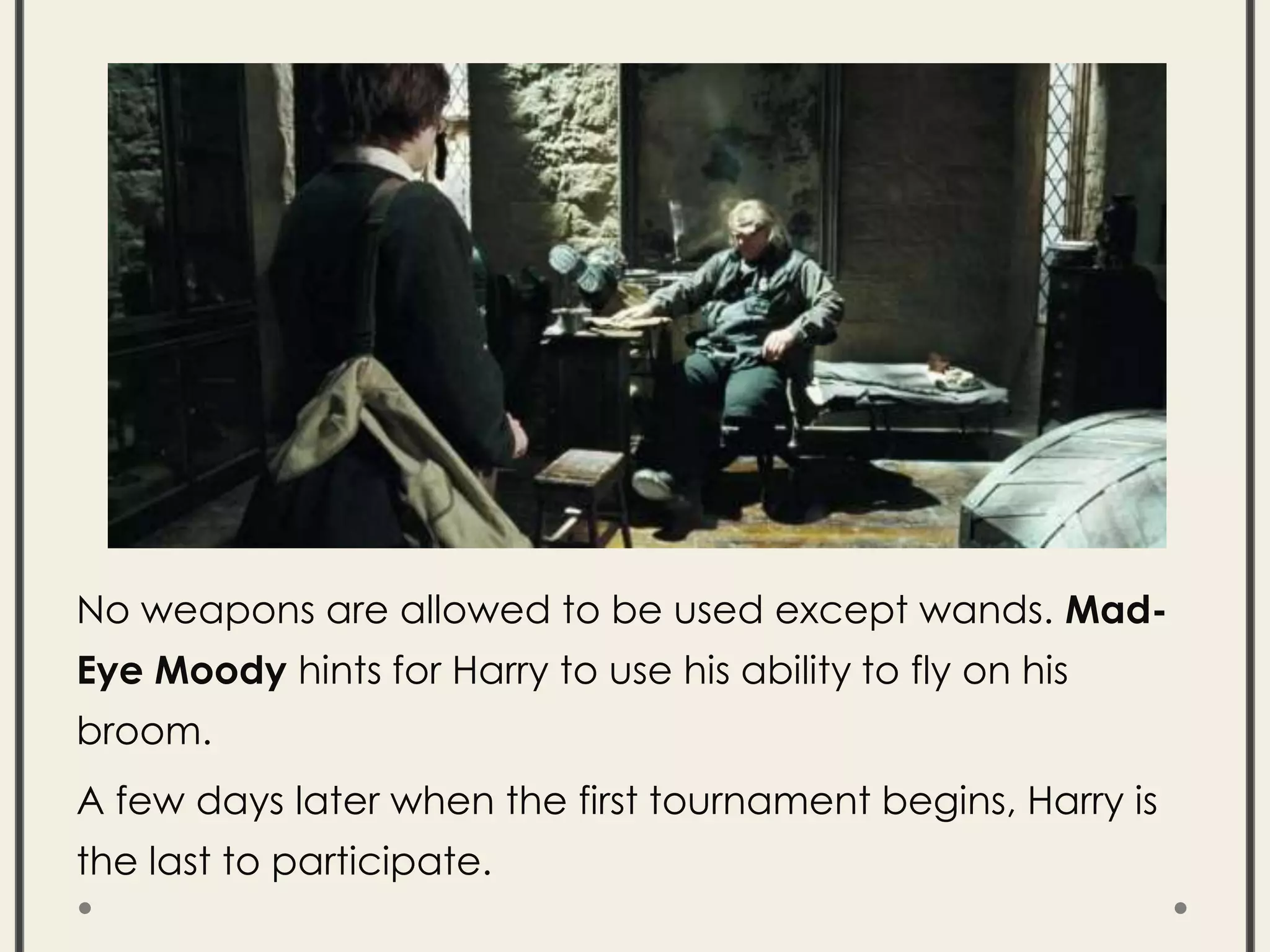 No weapons are allowed to be used except wands. Mad-
Eye Moody hints for Harry to use his ability to fly on his
broom.
A few days later when the first tournament begins, Harry is
the last to participate.
 