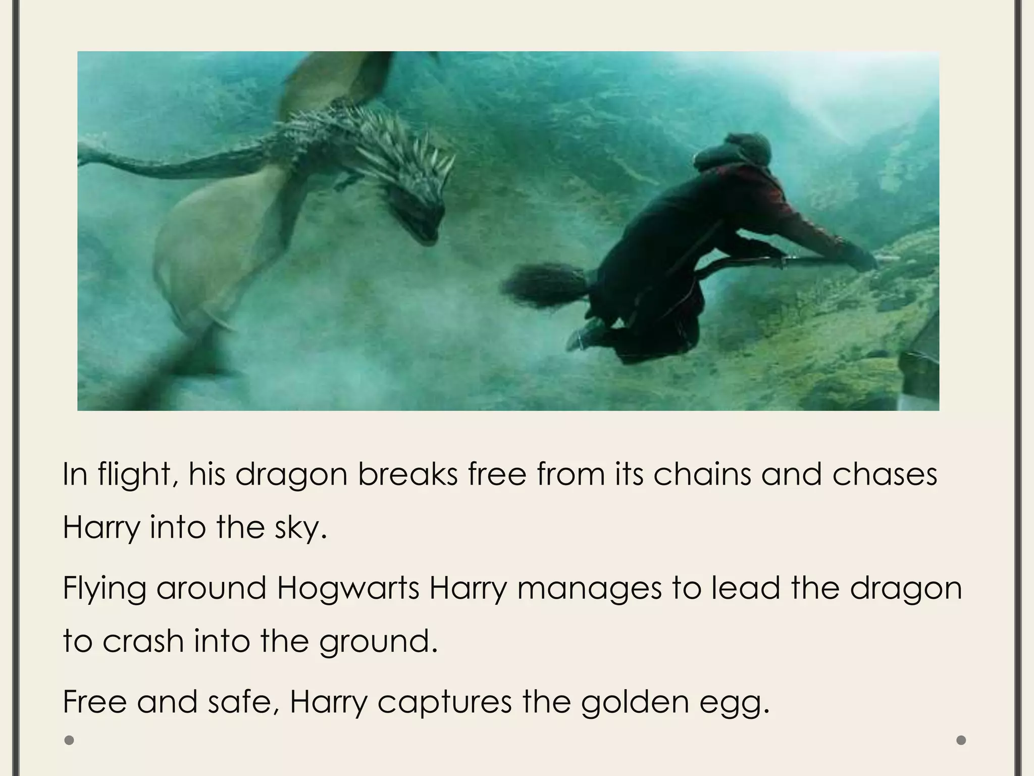 In flight, his dragon breaks free from its chains and chases
Harry into the sky.
Flying around Hogwarts Harry manages to lead the dragon
to crash into the ground.
Free and safe, Harry captures the golden egg.
 