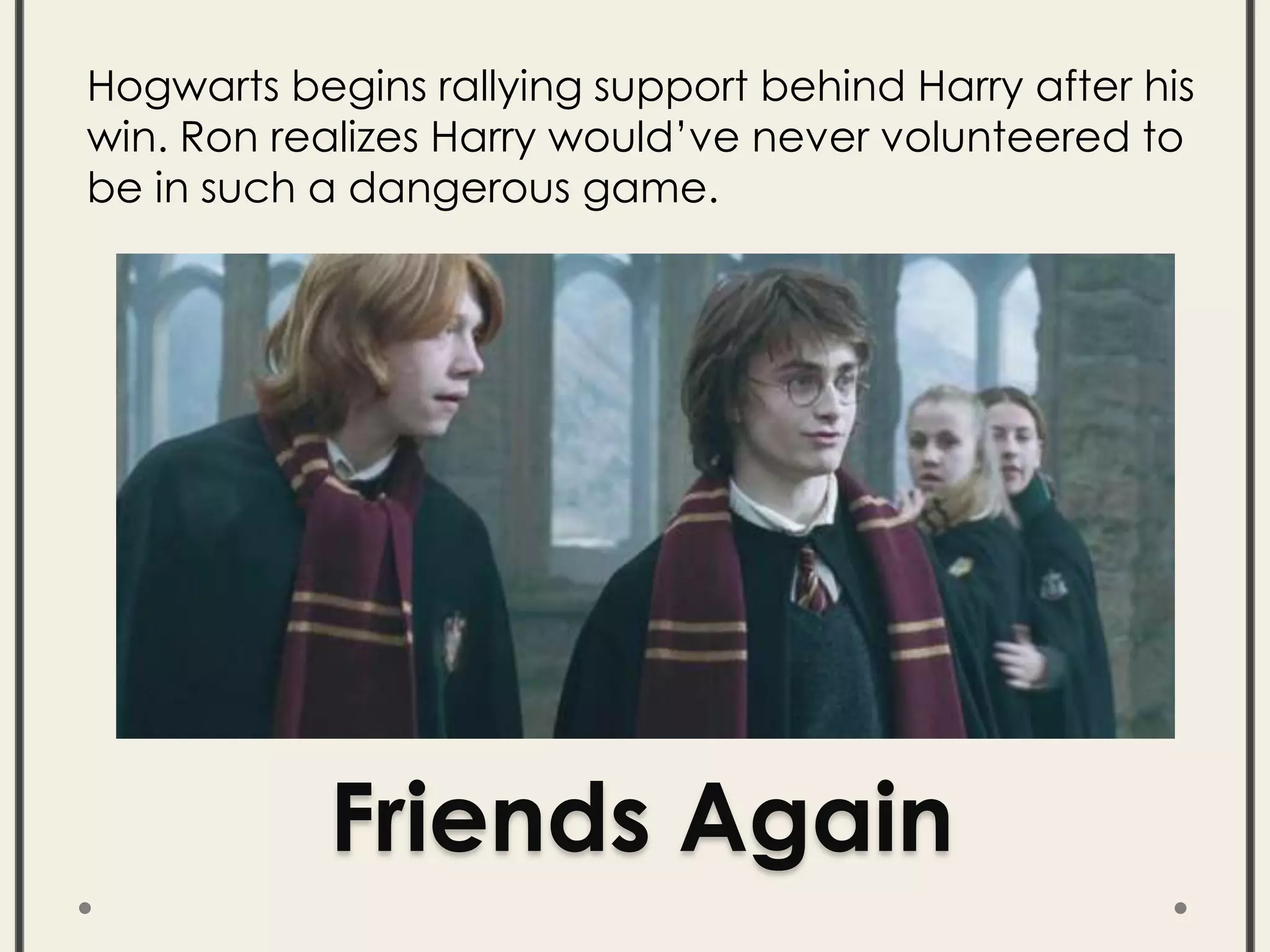 Friends Again
Hogwarts begins rallying support behind Harry after his
win. Ron realizes Harry would’ve never volunteered to
be in such a dangerous game.
 
