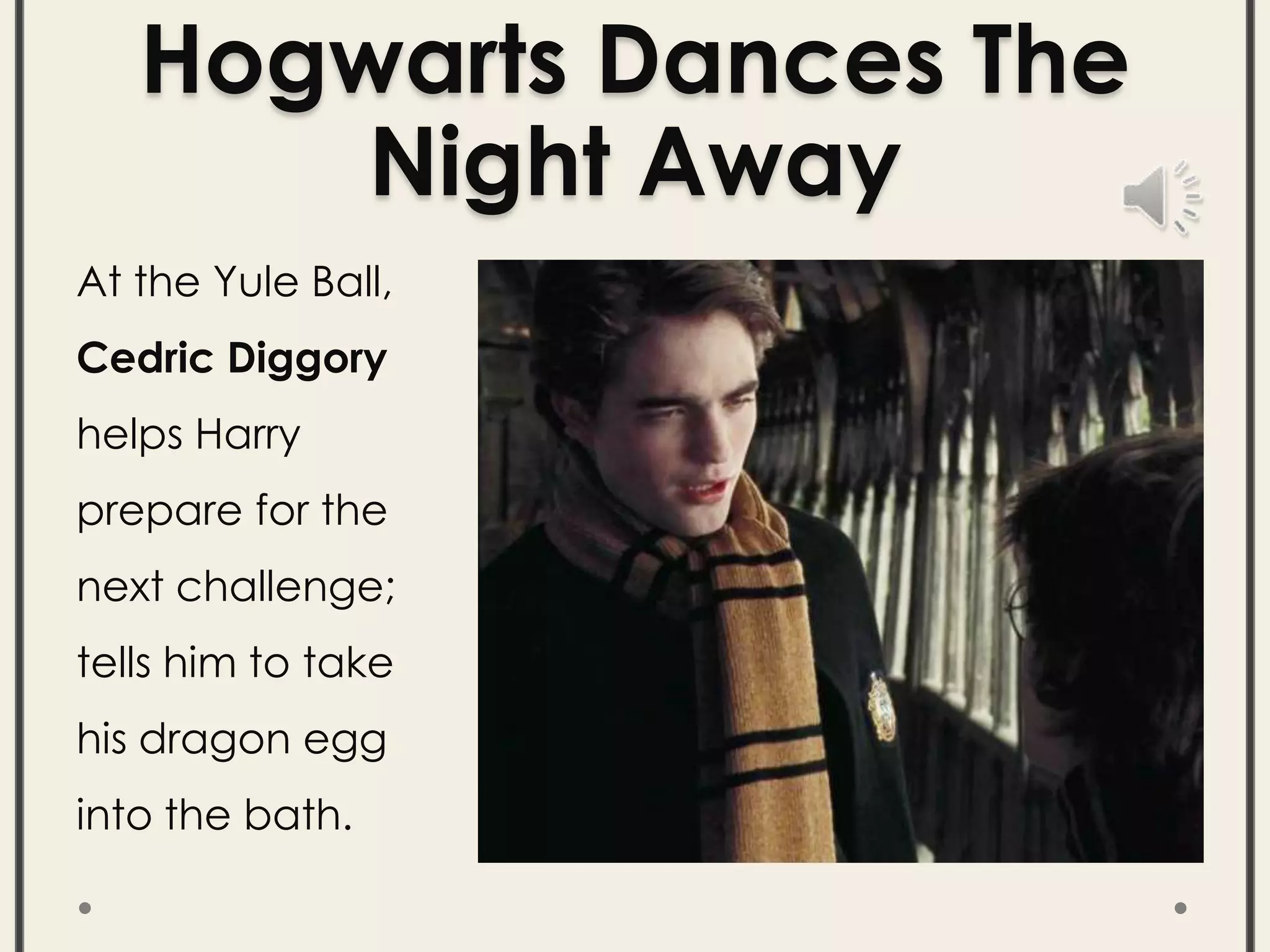 Hogwarts Dances The
Night Away
At the Yule Ball,
Cedric Diggory
helps Harry
prepare for the
next challenge;
tells him to take
his dragon egg
into the bath.
 
