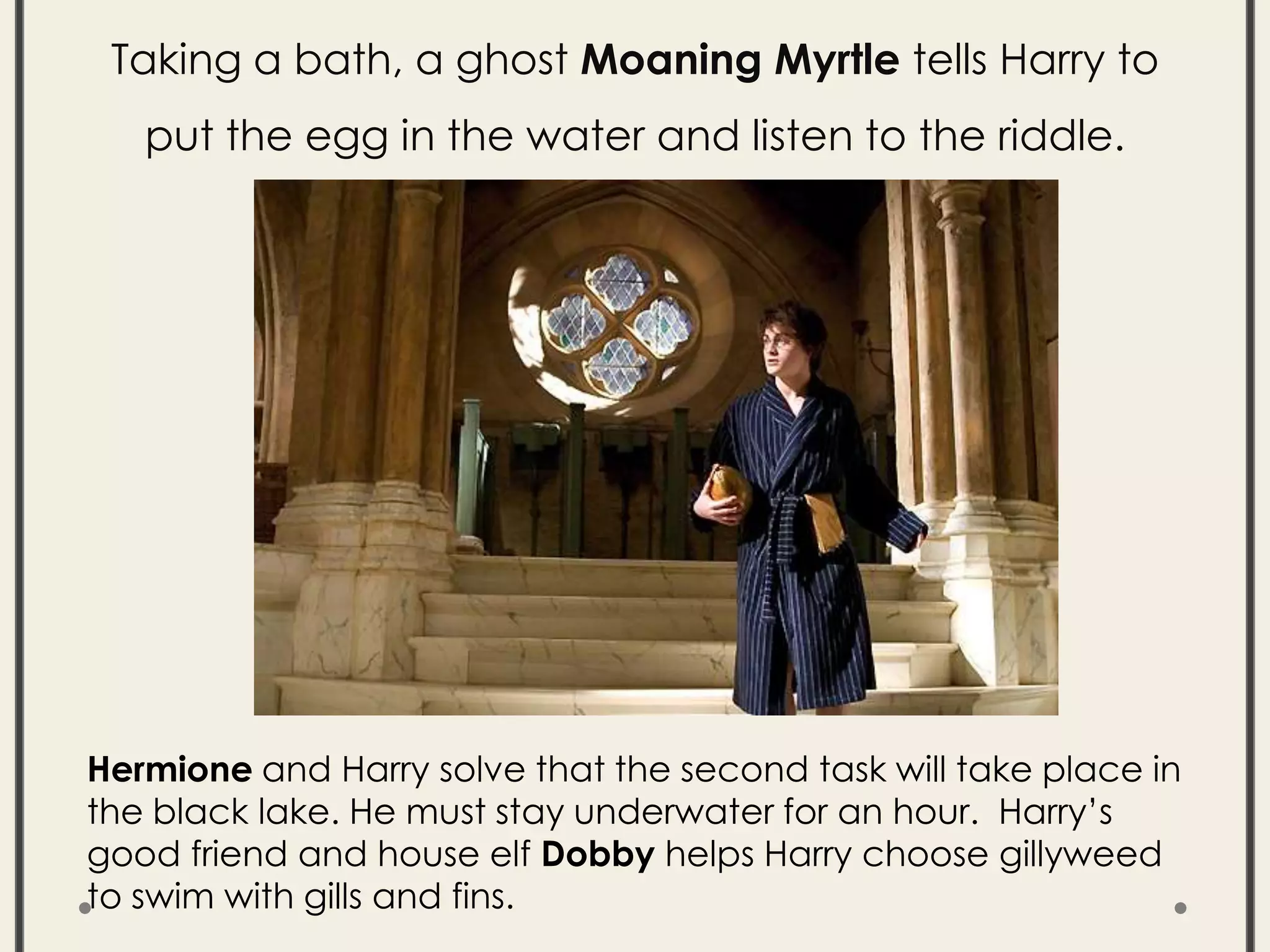 Taking a bath, a ghost Moaning Myrtle tells Harry to
put the egg in the water and listen to the riddle.
Hermione and Harry solve that the second task will take place in
the black lake. He must stay underwater for an hour. Harry’s
good friend and house elf Dobby helps Harry choose gillyweed
to swim with gills and fins.
 