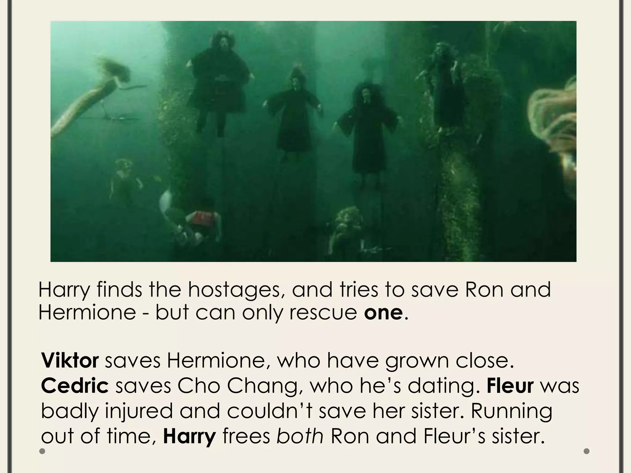 Harry finds the hostages, and tries to save Ron and
Hermione - but can only rescue one.
Viktor saves Hermione, who have grown close.
Cedric saves Cho Chang, who he’s dating. Fleur was
badly injured and couldn’t save her sister. Running
out of time, Harry frees both Ron and Fleur’s sister.
 